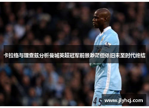 卡拉格与理查兹分析曼城英超冠军前景渺茫但依旧未至时代终结