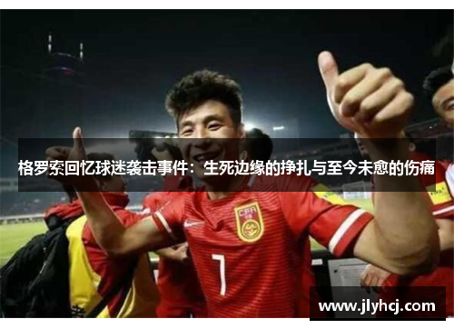 格罗索回忆球迷袭击事件：生死边缘的挣扎与至今未愈的伤痛