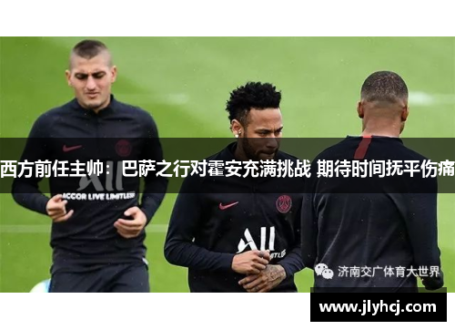西方前任主帅：巴萨之行对霍安充满挑战 期待时间抚平伤痛