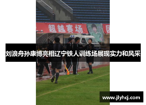 刘浪舟孙康博亮相辽宁铁人训练场展现实力和风采