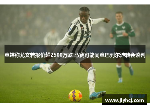 意媒称尤文若报价超2500万欧 马赛可能同意巴列尔迪转会谈判
